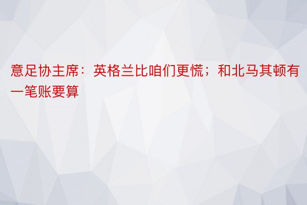 意足协主席：英格兰比咱们更慌；和北马其顿有一笔账要算