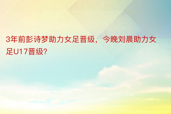 3年前彭诗梦助力女足晋级，今晚刘晨助力女足U17晋级？