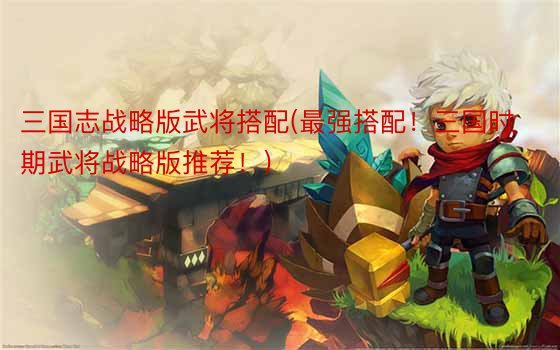 三国志战略版武将搭配(最强搭配！三国时期武将战略版推荐！)